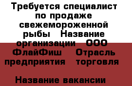 Требуется специалист по продаже свежемороженной рыбы › Название организации ­ ООО “ФлайФиш“ › Отрасль предприятия ­ торговля › Название вакансии ­ менеджер по продаже › Место работы ­ Чуркин › Подчинение ­ директору › Возраст от ­ 30 › Возраст до ­ 50 - Приморский край, Владивосток г. Работа » Вакансии   